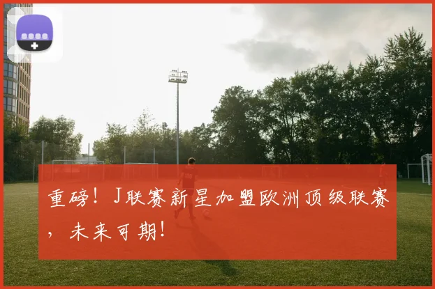重磅！J联赛新星加盟欧洲顶级联赛，未来可期！