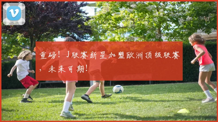 重磅！J联赛新星加盟欧洲顶级联赛，未来可期！
