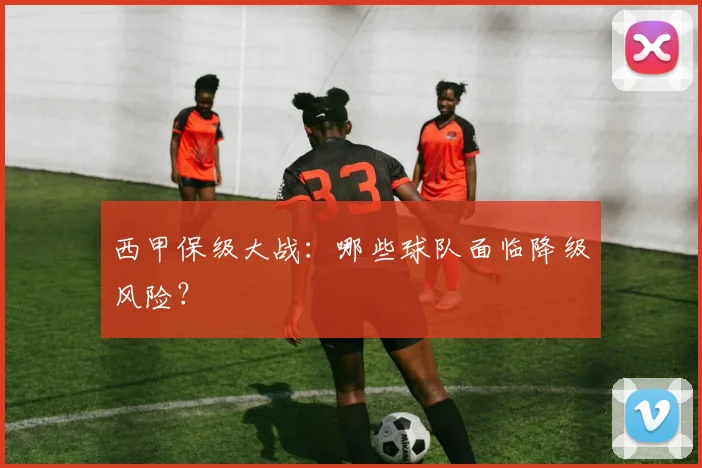 西甲保级大战：哪些球队面临降级风险？