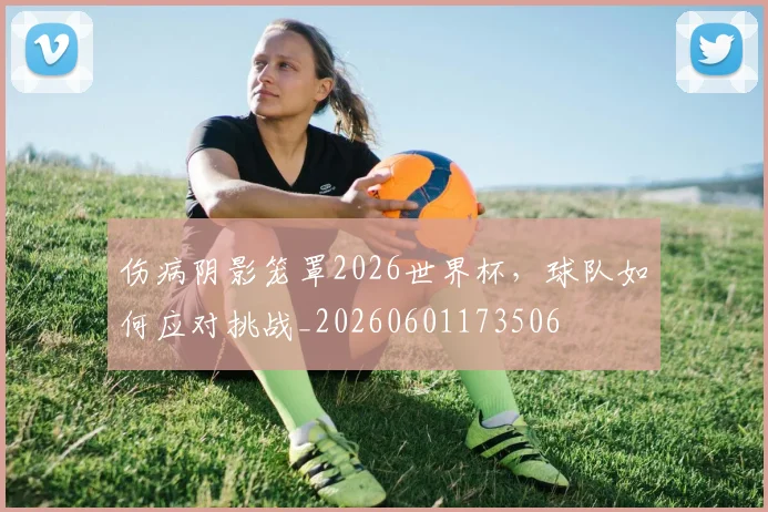 伤病阴影笼罩2026世界杯，球队如何应对挑战_20260601173506